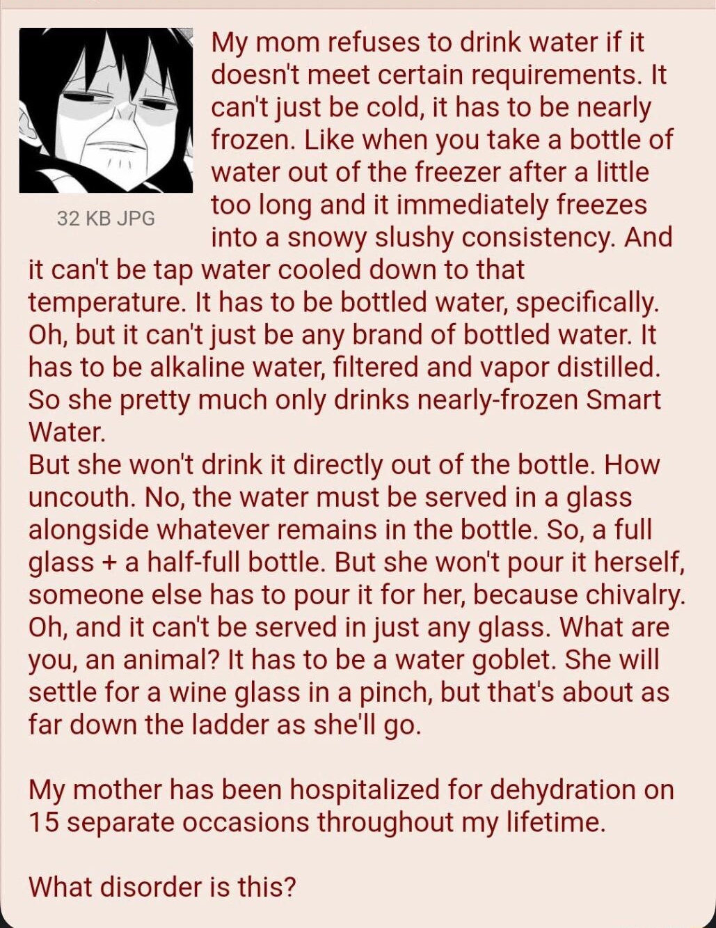 081522Mon014324 No69813033 My mom refuses to drink water if it doesnt meet certain requirements It cant just be cold it has to be nearly frozen Like when you take a bottle of water out of the freezer after a little too long and it immediately freezes into a snowy slushy consistency And it cant be tap water cooled down to that temperature It has to be bottled water specifically Oh but it cant just 