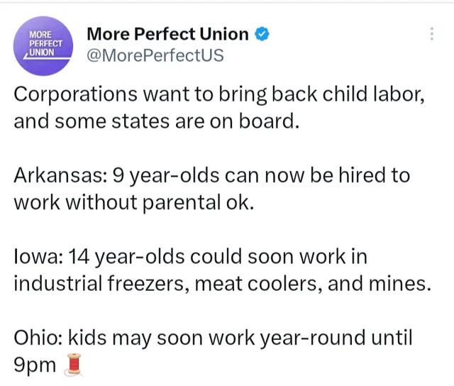 More Perfect Union MorePerfectUs Corporations want to bring back child labor and some states are on board Arkansas 9 year olds can now be hired to work without parental ok lowa 14 year olds could soon work in industrial freezers meat coolers and mines Ohio kids may soon work year round until 9pm