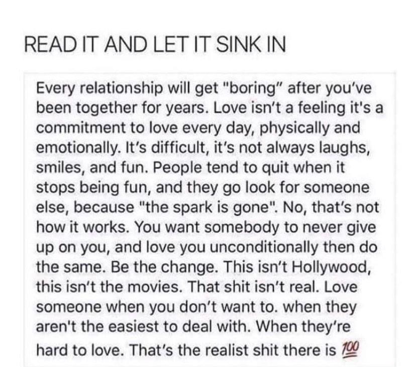 READ IT AND LET IT SINK IN Every relationship will get boring after youve been together for years Love isnt a feeling its a commitment to love every day physically and emotionally Its difficult its not always laughs smiles and fun People tend to quit when it stops being fun and they go look for someone else because the spark is gone No thats not how it works You want somebody to never give up on y