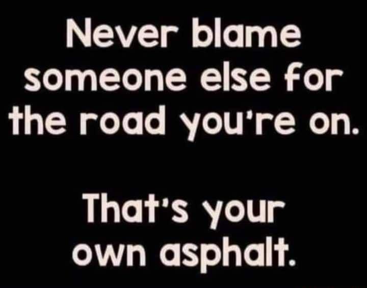 Never blame someone else for the road youre on Thats your own asphailt