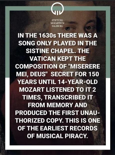 STIFTUNG MOZARTEN SAZRG IN THE 1630s THERE WAS A SONG ONLY PLAYED IN THE SISTINE CHAPEL THE VATICAN KEPT THE COMPOSITION OF MISERERE MEI DEUS SECRET FOR 150 YEARS UNTIL 14 YEAR OLD MOZART LISTENED TO IT 2 TIMES TRANSCRIBED IT FROM MEMORY AND PRODUCED THE FIRST UNAU THORIZED COPY THIS IS ONE OF THE EARLIEST RECORDS OF MUSICAL PIRACY