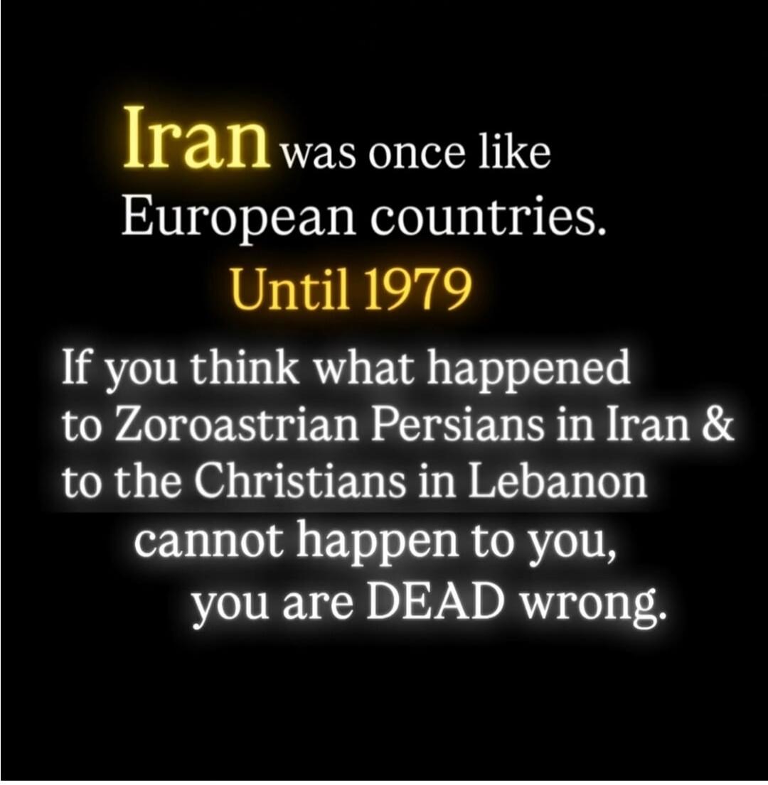 Iran was once like European countries. Until 1979. If you think what happened to Zoroastrian Persians in Iran and to the Christians in Lebanon cannot happen to you, you are DEAD wrong.