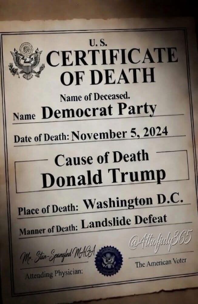 U.S. CERTIFICATE OF DEATH Name of Deceased: Democrat Party Date of Death: November 5, 2024 Cause of Death: Donald Trump Place of Death: Washington D.C. Manner of Death: Landslide Defeat Attending Physician: Mr. Stan-Spangled MAGA @4thofjuly365 The American Voter