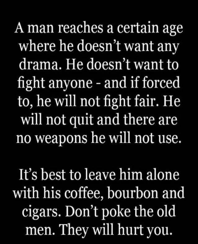 A man reaches a certain age where he doesn't want any drama. He doesn't want to fight anyone - and if forced to, he will not fight fair. He will not quit and there are no weapons he will not use. It's best to leave him alone with his coffee, bourbon and cigars. Don't poke the old men. They will hurt you.