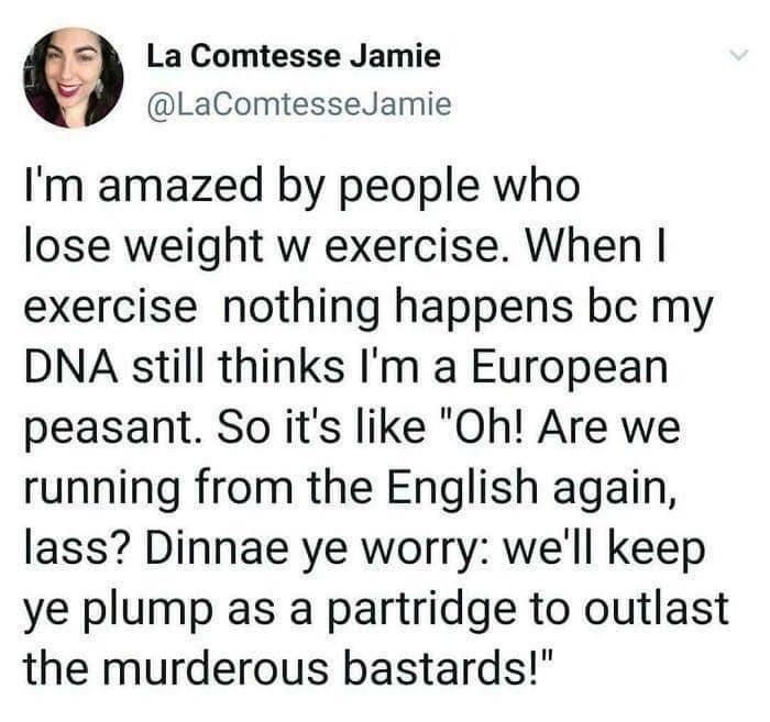 G La Comtesse Jamie LaComtesseJamie Im amazed by people who lose weight w exercise When exercise nothing happens bc my DNA still thinks Im a European peasant So its like Oh Are we running from the English again lass Dinnae ye worry well keep ye plump as a partridge to outlast the murderous bastards