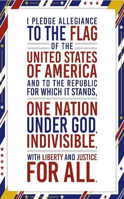 I PLEDGE ALLEGIANCE TO THE FLAG OF THE UNITED STATES OF AMERICA AND TO THE REPUBLIC FOR WHICH IT STANDS, ONE NATION UNDER GOD, INDIVISIBLE, WITH LIBERTY AND JUSTICE FOR ALL.
