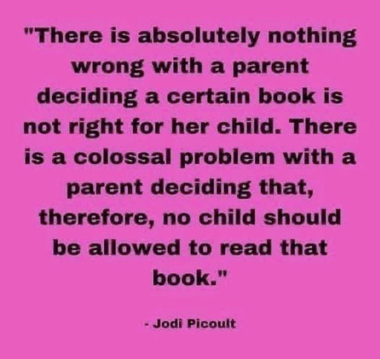 There is absolutely nothing wrong with a parent deciding a certain book is not right for her child There is a colossal problem with a parent deciding that therefore no child should be allowed to read that book Jodi Picoult