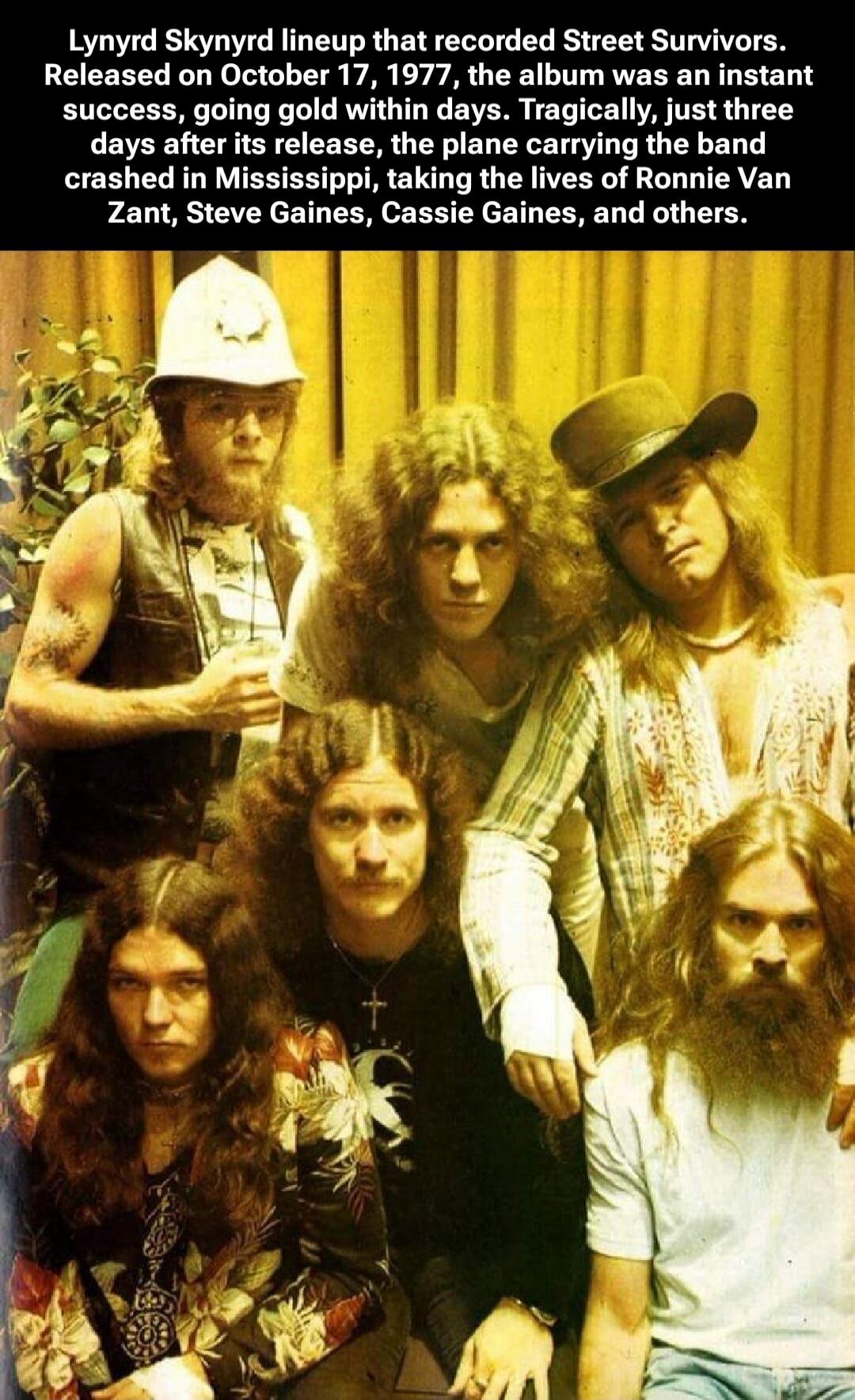 Lynyrd Skynyrd lineup that recorded Street Survivors. Released on October 17, 1977, the album was an instant success, going gold within days. Tragically, just three days after its release, the plane carrying the band crashed in Mississippi, taking the lives of Ronnie Van Zant, Steve Gaines, Cassie Gaines, and others.