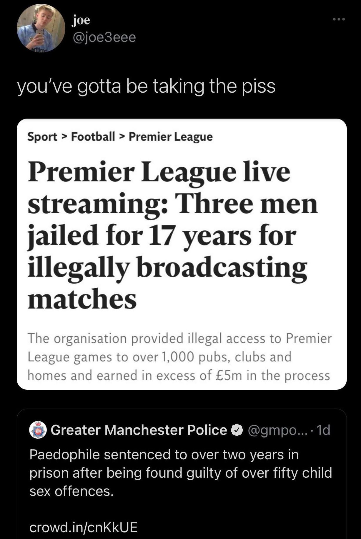 ff 0 joe G Y joe3eee youve gotta be taking the piss Sport Football Premier League Premier League live streaming Three men jailed for 17 years for illegally broadcasting matches The organisation provided illegal access to Premier League games to over 1000 pubs clubs and homes and earned in excess of 5m in the process Greater Manchester Police gmpo 1d 2ETYe ool aTIRTTal ClalolTo R o RoV T g A Vo RVE