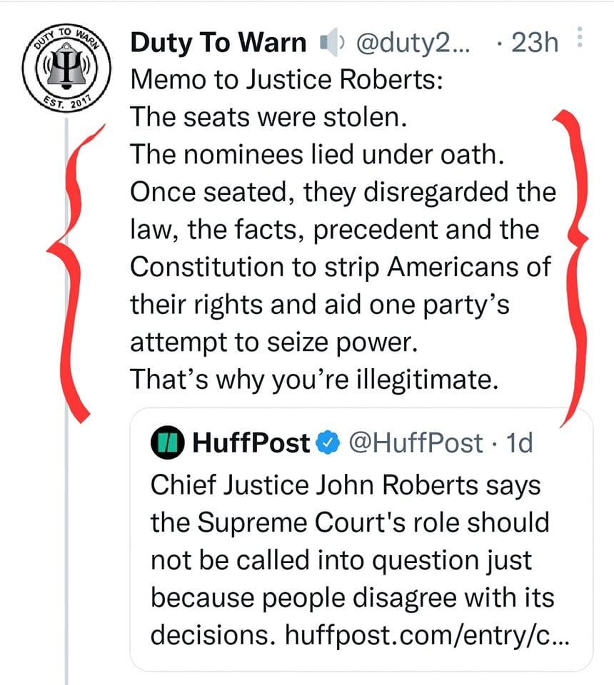 Duty To Warn duty2 23h Memo to Justice Roberts The seats were stolen The nominees lied under oath Once seated they disregarded the law the facts precedent and the Constitution to strip Americans of their rights and aid one partys attempt to seize power Thats why youre illegitimate HuffPost HuffPost 1d Chief Justice John Roberts says the Supreme Courts role should not be called into question just b