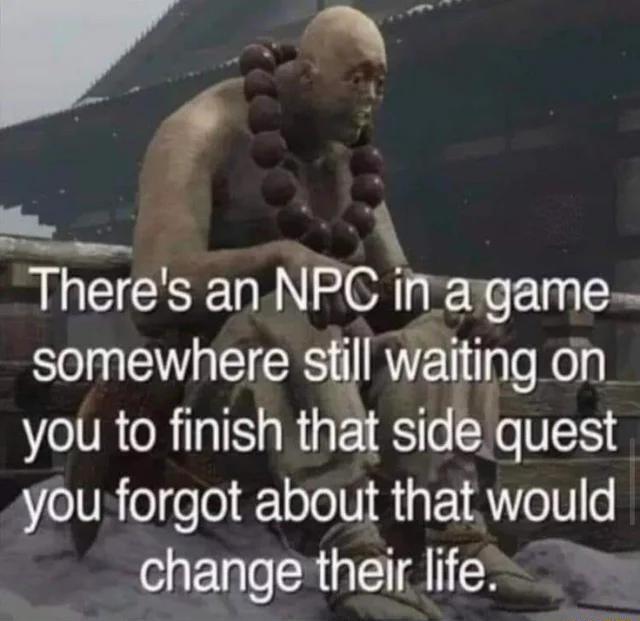 v Y Y Theres an NPC inaigame somewhere sfill waiting on you to finish that sidquest you forgot about that would change their life