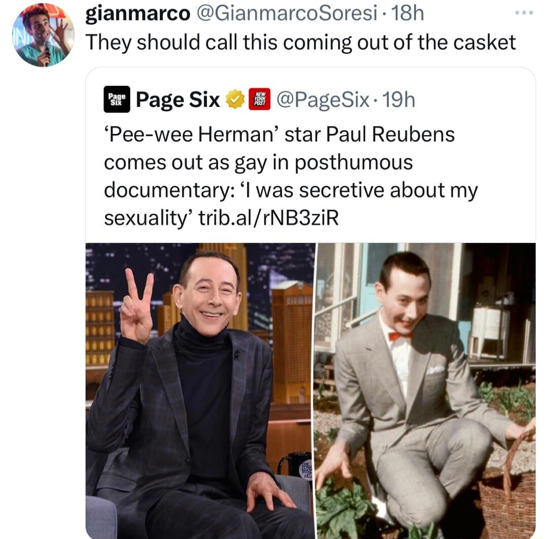gianmarco GianmarcoSoresi 18h They should call this coming out of the casket B3 Page Six B PageSix 19h Pee wee Herman star Paul Reubens comes out as gay in posthumous documental was secretive about my sexuality tri