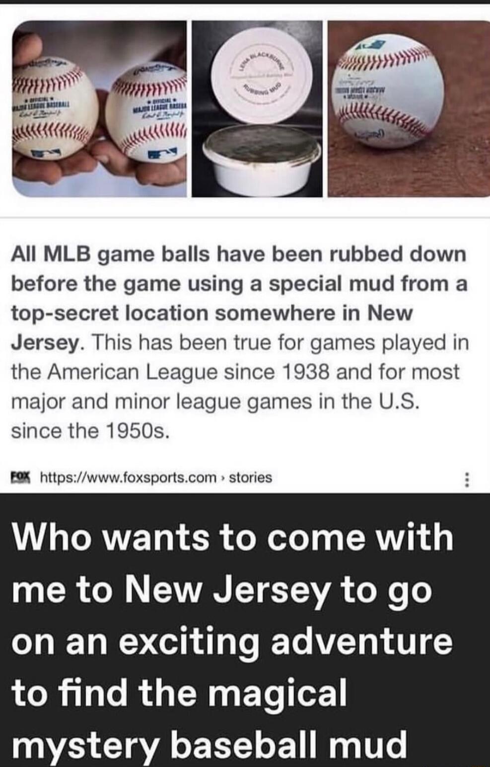 All MLB game balls have been rubbed down before the game using a special mud from a top secret location somewhere in New Jersey This has been true for games played in the American League since 1938 and for most major and minor league games in the US since the 1950s B9 hitpswwwfoxsportscom stories Who wants to come with 0 0 ol CANVAN LV TEAVE o X e o on an exciting adventure 01 1 Te R EN G ETe oF m