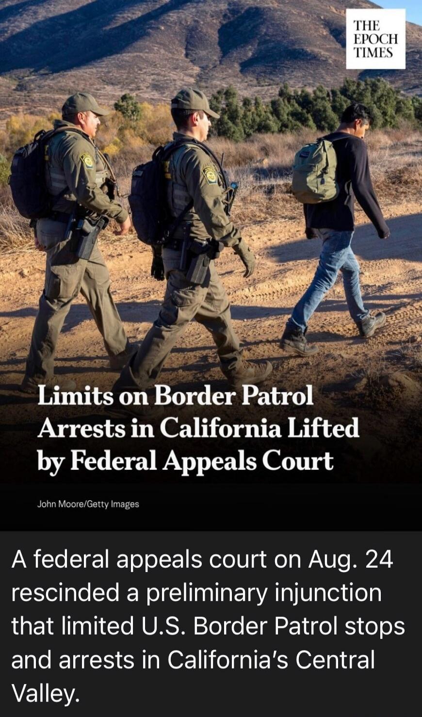 THE EPOCH TIMES Limits on Border Patrol Arrests in California Lifted by Federal Appeals Court John Moore/Getty Images A federal appeals court on Aug. 24 rescinded a preliminary injunction that limited U.S. Border Patrol stops and arrests in California's Central Valley.
