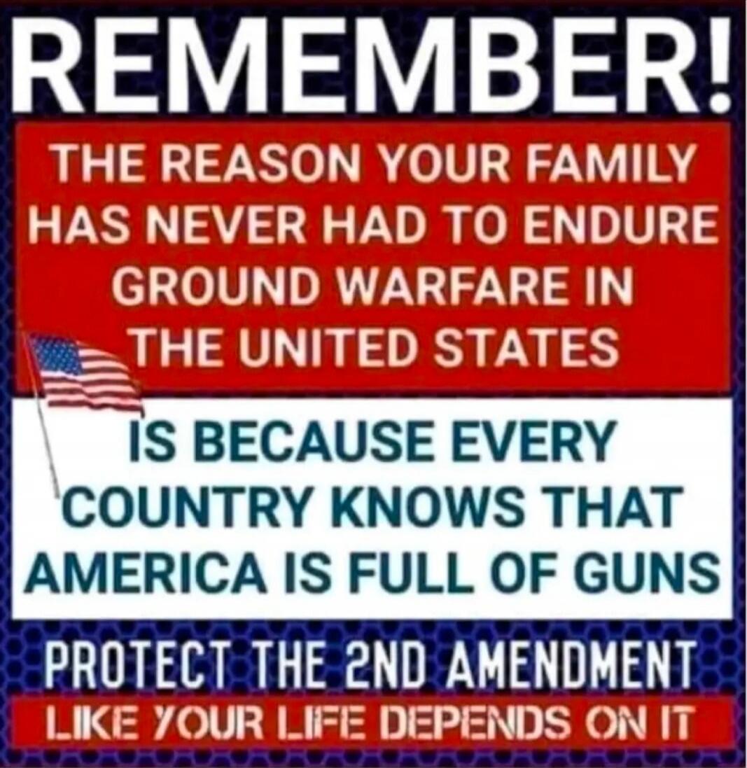 REMEMBER! THE REASON YOUR FAMILY HAS NEVER HAD TO ENDURE GROUND WARFARE IN THE UNITED STATES IS BECAUSE EVERY COUNTRY KNOWS THAT AMERICA IS FULL OF GUNS PROTECT THE 2ND AMENDMENT LIKE YOUR LIFE DEPENDS ON IT