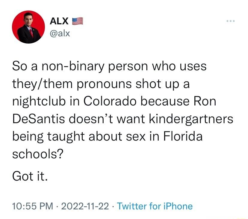 ALX alx So a non binary person who uses theythem pronouns shot up a nightclub in Colorado because Ron DeSantis doesnt want kindergartners being taught about sex in Florida schools Got it 1055 PM 2022 11 22 Twitter for iPhone