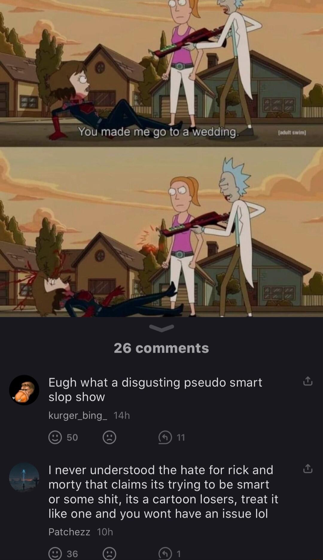 i Y6u mademe go toawedding il T 26 comments Eugh what a disgusting pseudo smart slop show kurger_bing_ 14h O I never understood the hate for rick and morty that claims its trying to be smart or some shit its a cartoon losers treat it like one and you wont have an issue lol Patchezz 10 36