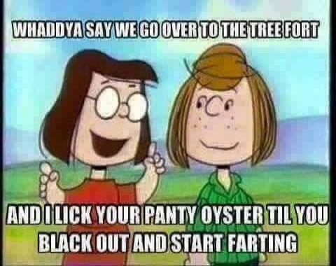 WHADDYA SAY WE GO OVER TO THE TREE FORT AND I LICK YOUR PANTY OYSTER TIL YOU BLACK OUT AND START FARTING