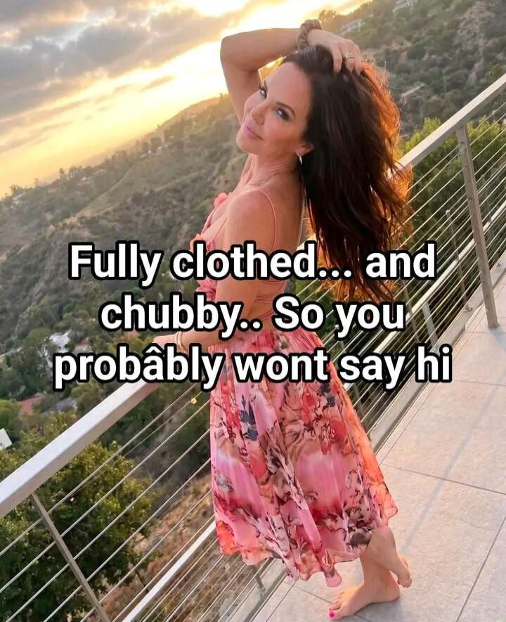 Fully clothed... and chubby.. So you probably wont say hi