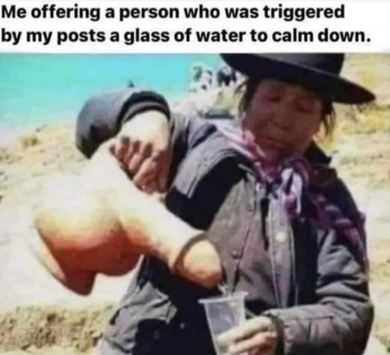Me offering a person who was triggered by my posts a glass of water to calm down.
