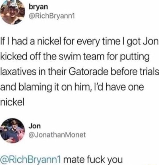 e bryan RichBryann1 If I had a nickel for every time got Jon kicked off the swim team for putting laxatives in their Gatorade before trials and blaming it on him Id have one nickel Jon JonathanMonet RichBryann1 mate fuck you