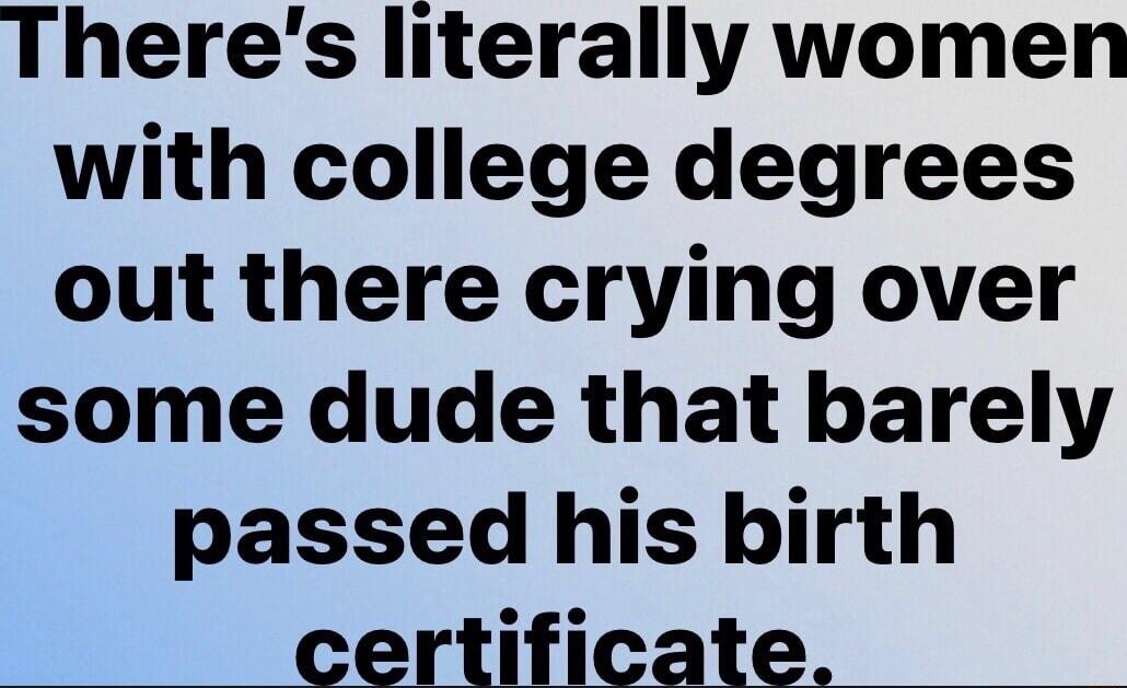 Theres literally women with college degrees out there crying over some dude that barely passed his birth P