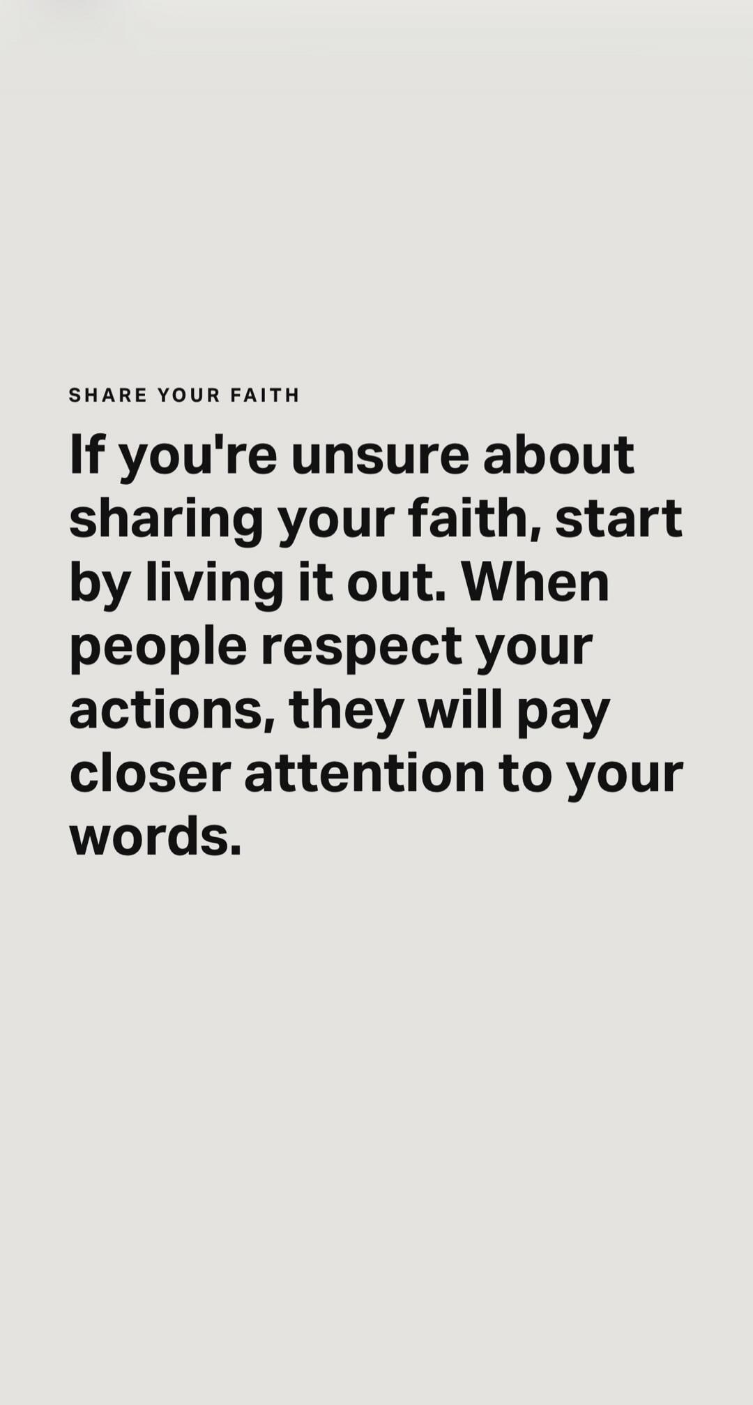 SHARE YOUR FAITH If you're unsure about sharing your faith, start by living it out. When people respect your actions, they will pay closer attention to your words.