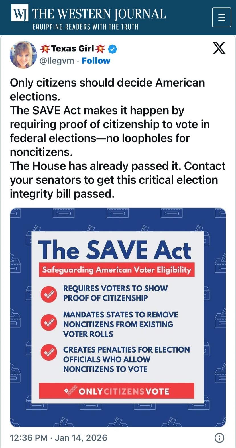 Only citizens should decide American elections. The SAVE Act makes it happen by requiring proof of citizenship to vote in federal elections—no loopholes for noncitizens. The House has already passed it. Contact your senators to get this critical election integrity bill passed. The SAVE Act Safeguarding American Voter Eligibility Requires voters to 