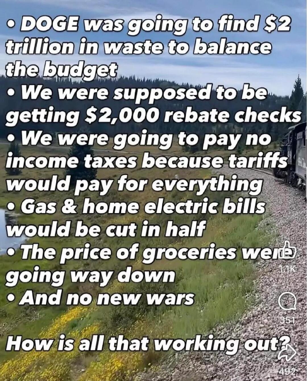 DOGE was going to find $2 trillion in waste to balance the budget. We were supposed to be getting $2,000 rebate checks. We were going to pay no income taxes because tariffs would pay for everything. Gas & home electric bills would be cut in half. The price of groceries were going way down. And no new wars. How is all that working out?