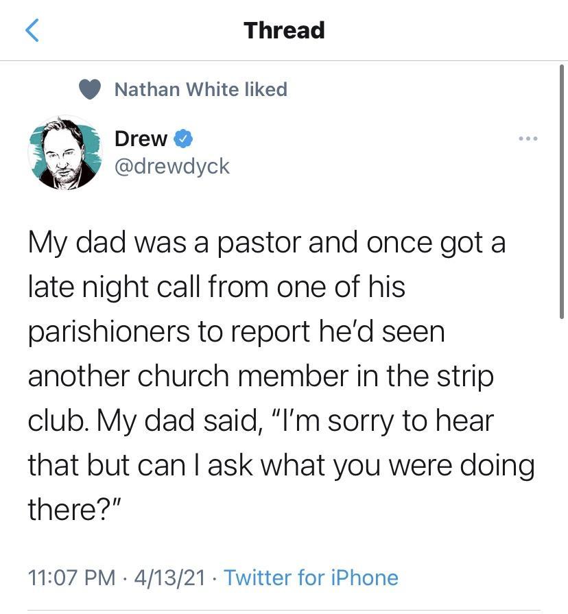 Thread Nathan White liked Drew drewdyck My dad was a pastor and once got a late night call from one of his parishioners to report hed seen another church member in the strip club My dad said Im sorry to hear that but can ask what you were doing there 1107 PM 41321 Twitter for iPhone
