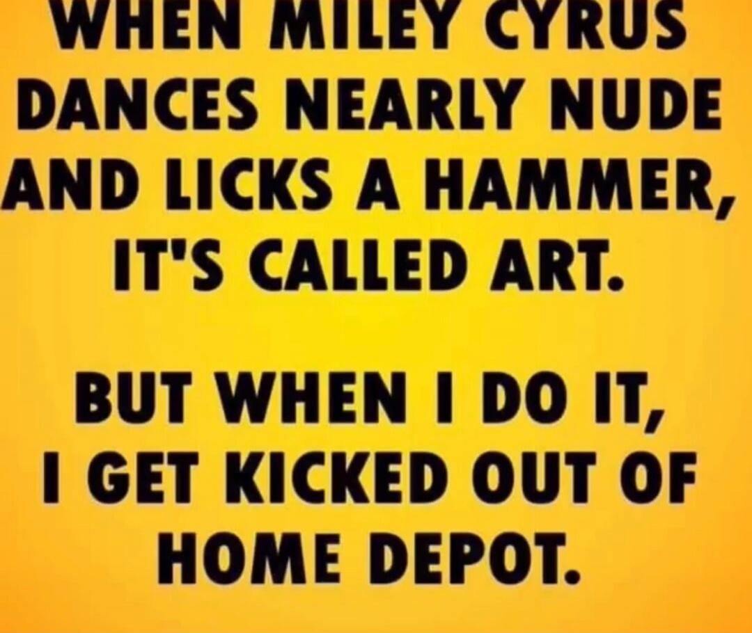 WHEN MILEY CYRUS DANCES NEARLY NUDE AND LICKS A HAMMER, IT'S CALLED ART. BUT WHEN I DO IT, I GET KICKED OUT OF HOME DEPOT.