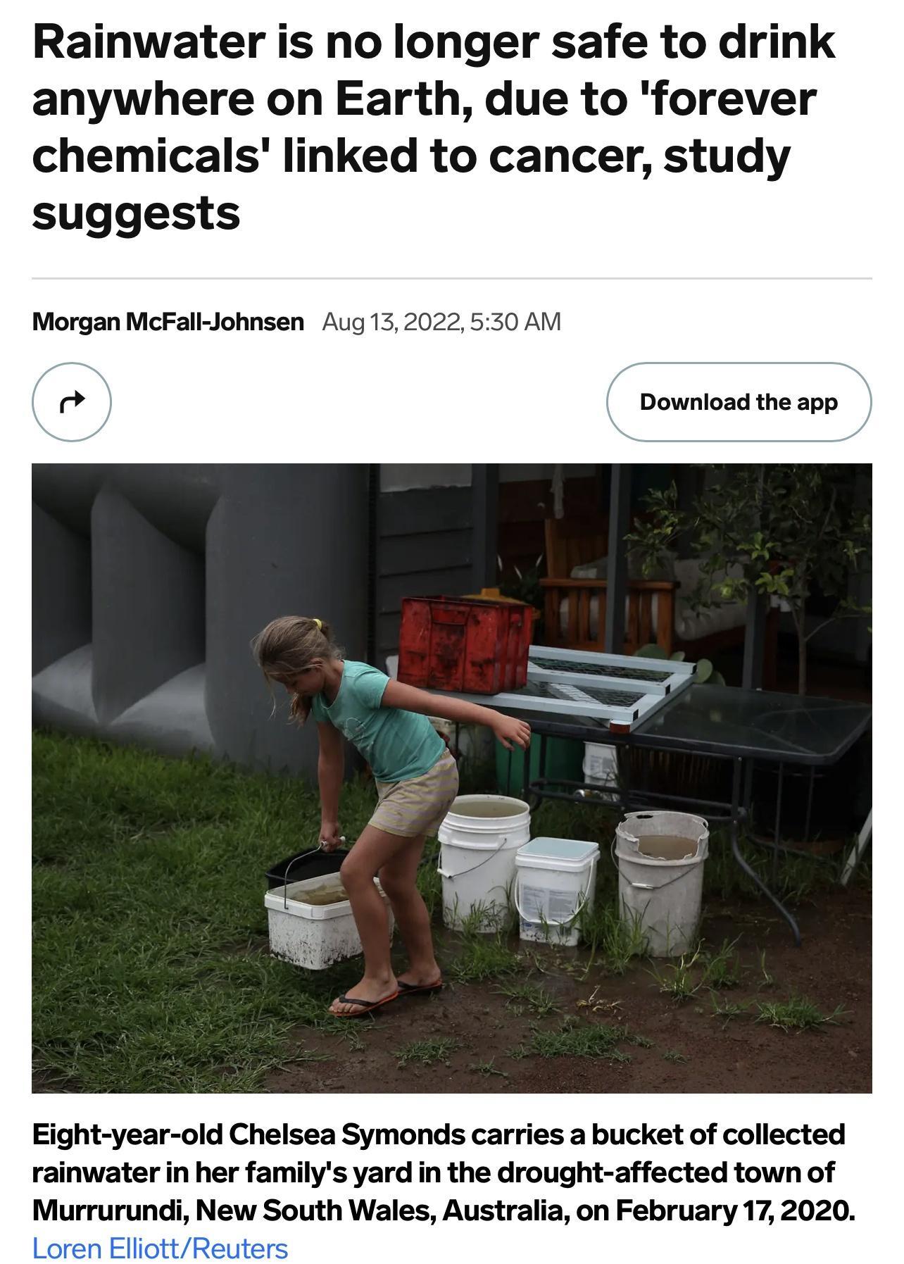 Rainwater is no longer safe to drink anywhere on Earth due to forever chemicals linked to cancer study suggests Morgan McFall Johnsen Aug 1 4 Download the app Eight year old Chelsea Symonds carries a bucket of collected rainwater in her familys yard in the drought affected town of Murrurundi New South Wales Australia on February 17 2020 Loren ElliottReuter