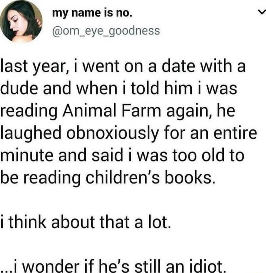 A my name is no om_eye_goodness last year i went on a date with a dude and when i told him i was reading Animal Farm again he laughed obnoxiously for an entire minute and said i was too old to be reading childrens books i think about that a lot 1wonder if hes still an idiot