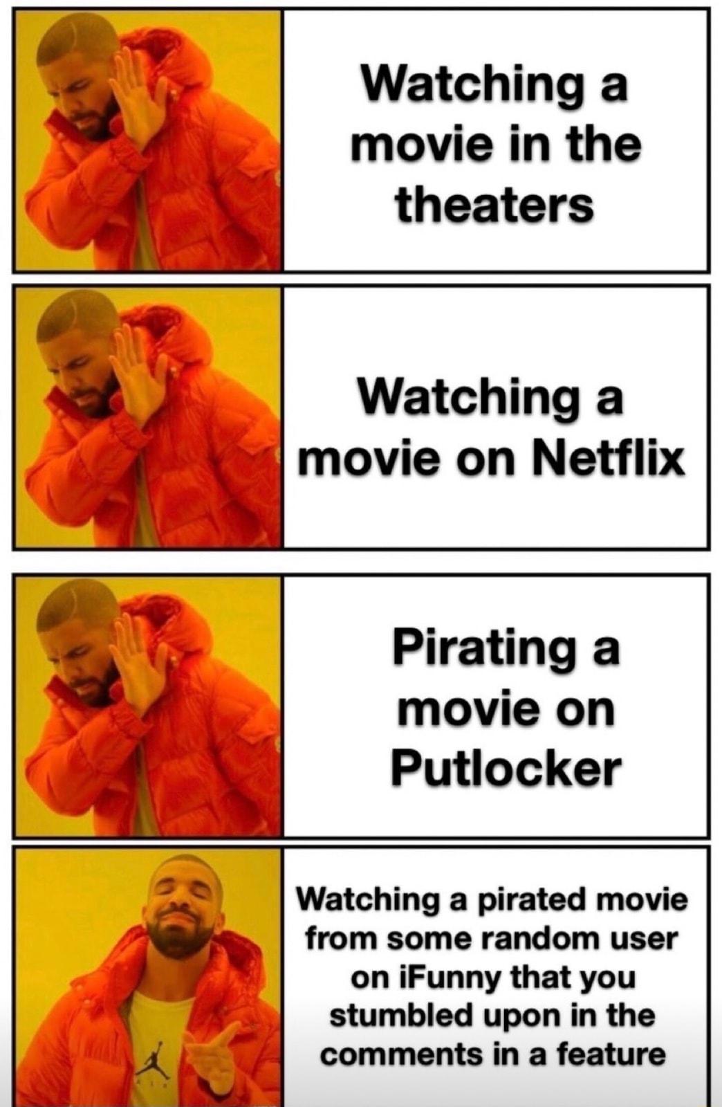 Watching a movie in the theaters Watching a movie on Netflix Pirating a movie on Putlocker Watching a pirated movie from some random user on iFunny that you stumbled upon in the comments in a feature