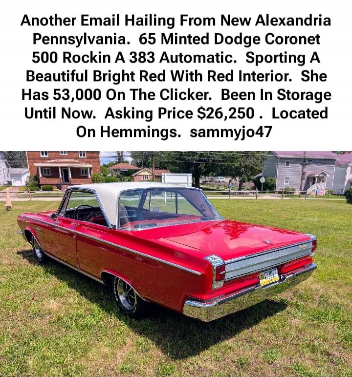 Another Email Hailing From New Alexandria Pennsylvania. 65 Minted Dodge Coronet 500 Rockin A 383 Automatic. Sporting A Beautiful Bright Red With Red Interior. She Has 53,000 On The Clicker. Been In Storage Until Now. Asking Price $26,250 . Located On Hemmings. sammyjo47