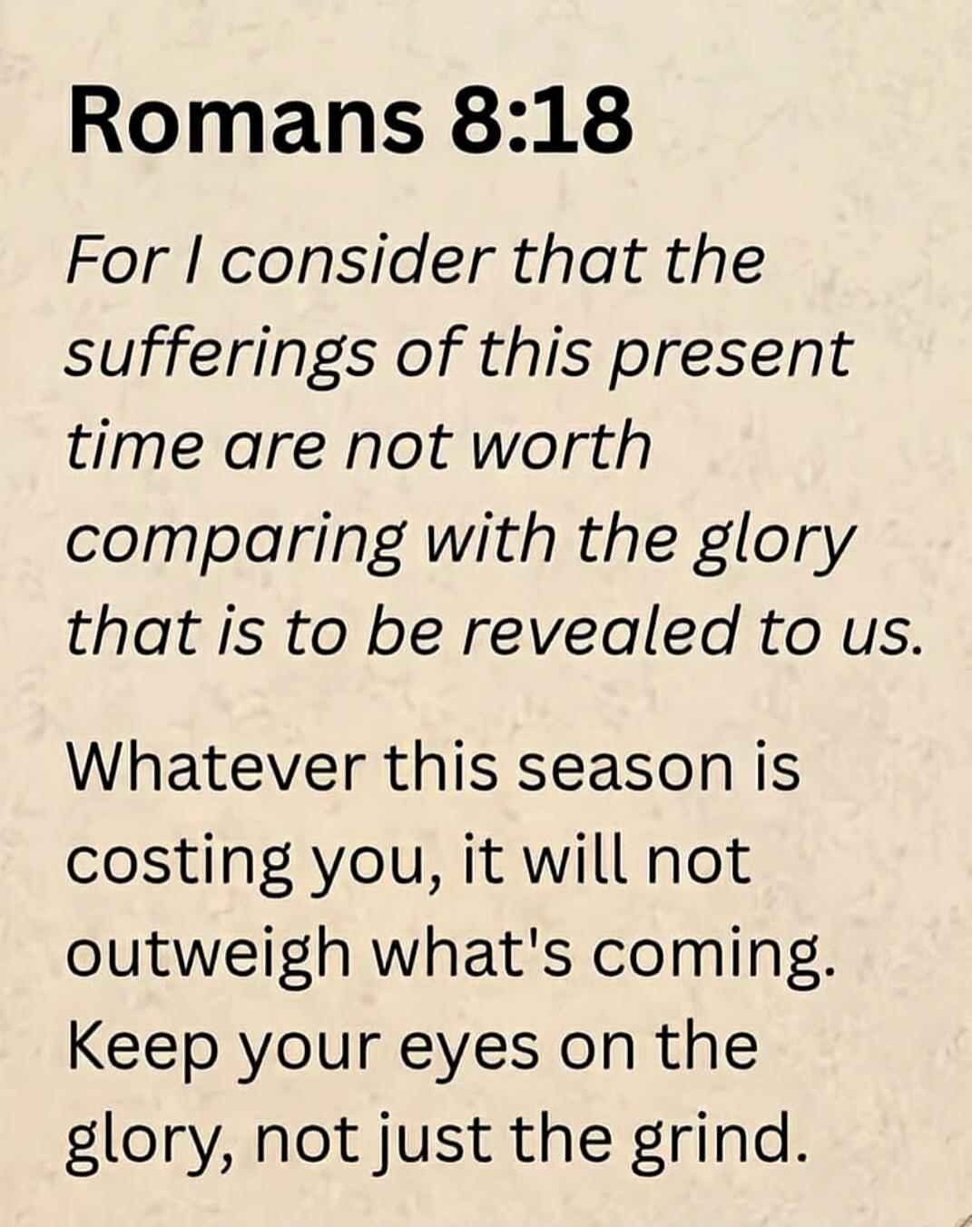Romans 8:18 For I consider that the sufferings of this present time are not worth comparing with the glory that is to be revealed to us. Whatever this season is costing you, it will not outweigh what's coming. Keep your eyes on the glory, not just the grind.