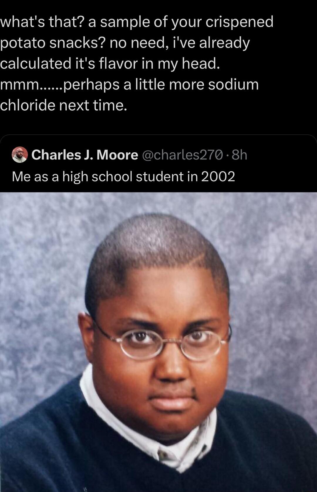 whats that a sample of your crispened potato snacks no need ive already calculated its flavor in my head mmmperhaps a little more sodium chloride next time Charles J Moore charles270 8h Me as a high school student in 2002