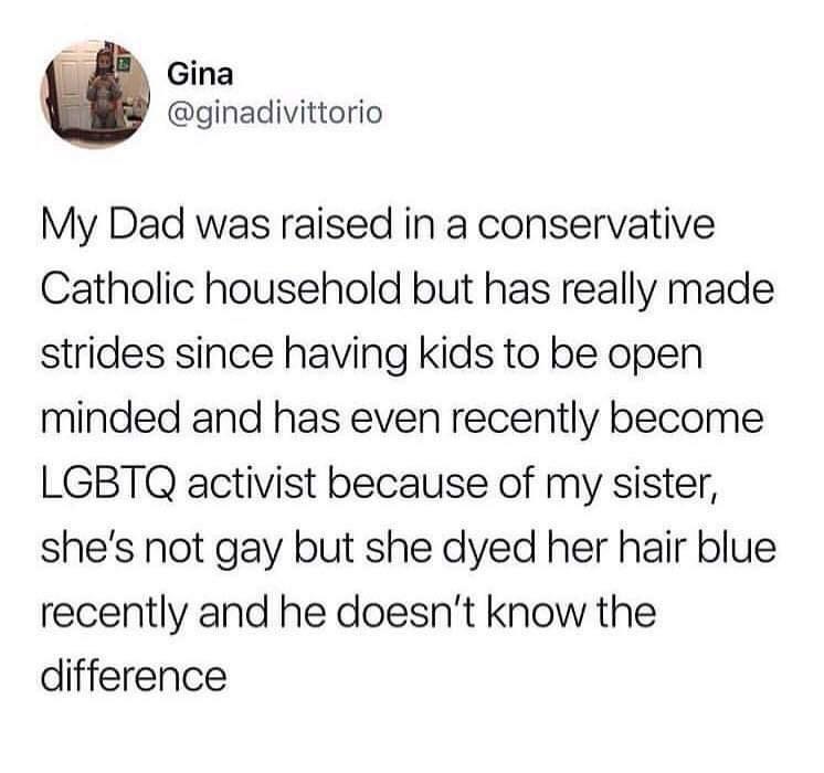 i i Gina ginadivittorio My Dad was raised in a conservative Catholic household but has really made strides since having kids to be open minded and has even recently become LGBTQ activist because of my sister shes not gay but she dyed her hair blue recently and he doesnt know the difference