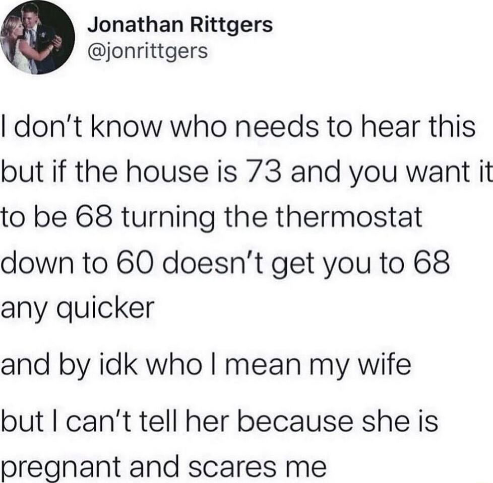 Jonathan Rittgers jonrittgers dont know who needs to hear this but if the house is 73 and you want it to be 68 turning the thermostat down to 60 doesnt get you to 68 any quicker and by idk who mean my wife but cant tell her because she is pregnant and scares me