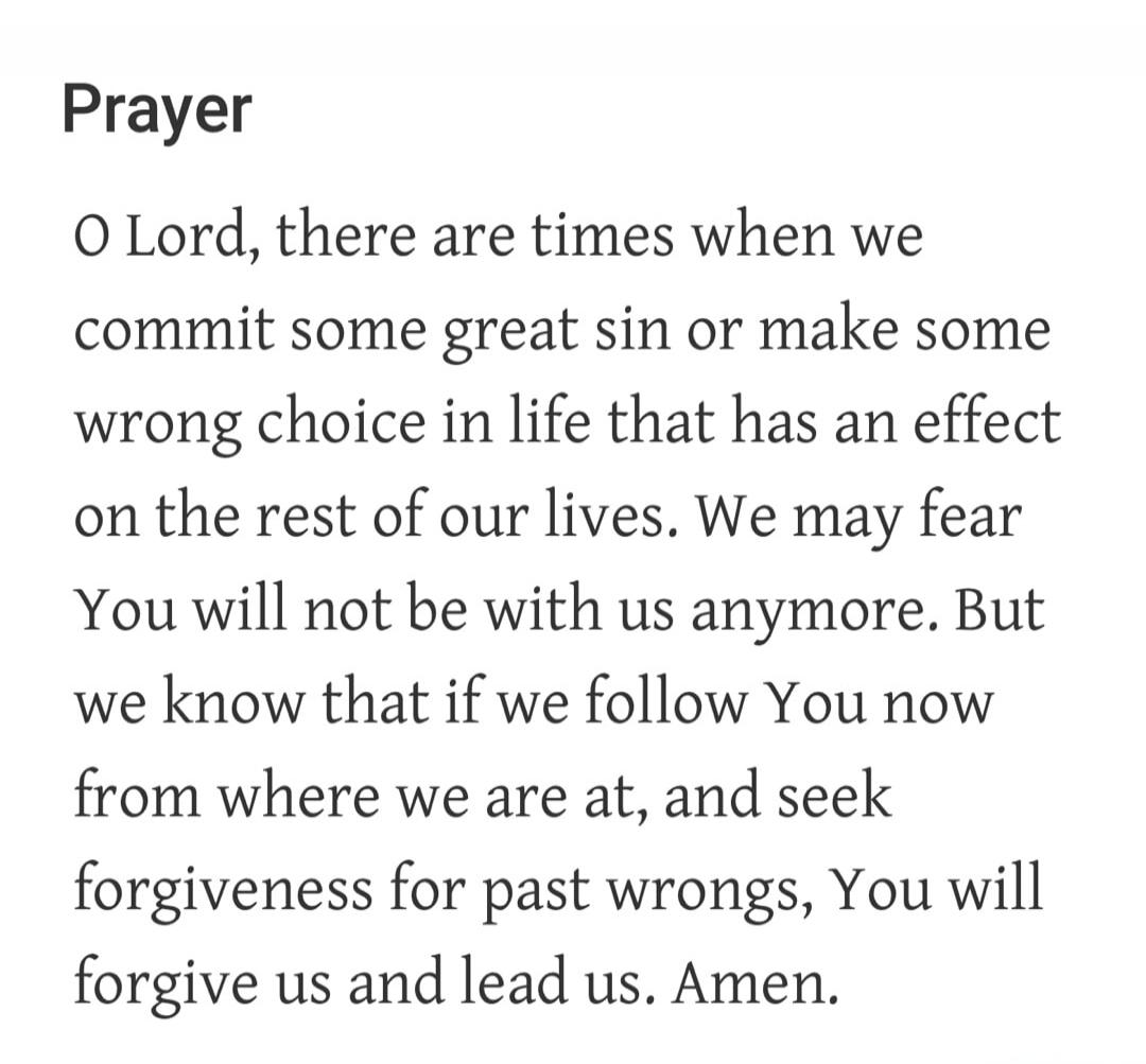 Prayer O Lord, there are times when we commit some great sin or make some wrong choice in life that has an effect on the rest of our lives. We may fear You will not be with us anymore. But we know that if we follow You now from where we are at, and seek forgiveness for past wrongs, You will forgive us and lead us. Amen.