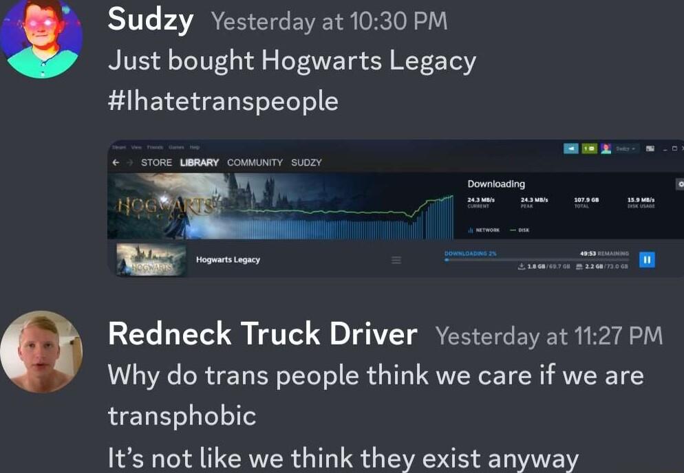 Sudzy Yesterday at 1030 PM Just bought Hogwarts Legacy lhatetranspeople g e Redneck Truck Driver Yesterday at 1127 PM Why do trans people think we care if we are transphobic Its not like we think they exist anyway
