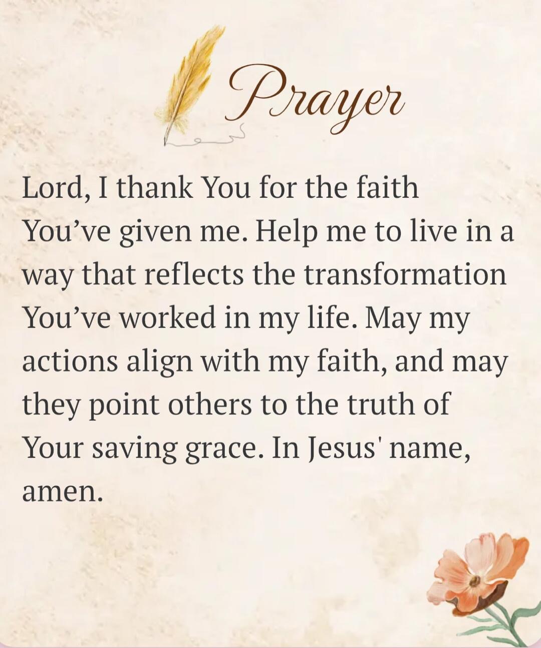 Prayer Lord, I thank You for the faith You've given me. Help me to live in a way that reflects the transformation You've worked in my life. May my actions align with my faith, and may they point others to the truth of Your saving grace. In Jesus' name, amen.