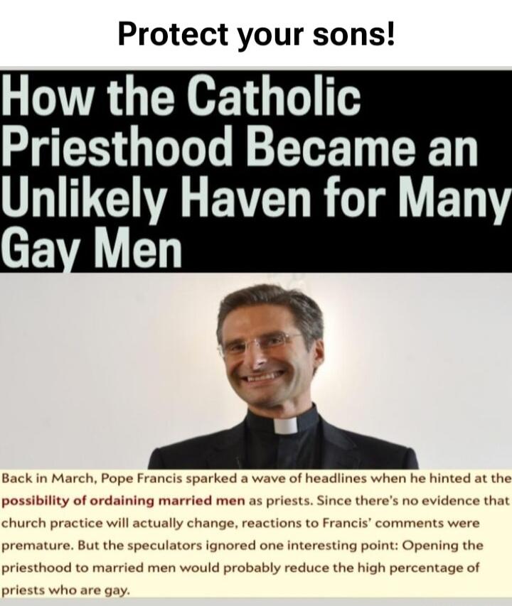Protect your sons! How the Catholic Priesthood Became an Unlikely Haven for Many Gay Men. Back in March, Pope Francis sparked a wave of headlines when he hinted at the possibility of ordaining married men as priests. Since there's no evidence that church practice will actually change, reactions to Francis' comments were premature. But the speculato