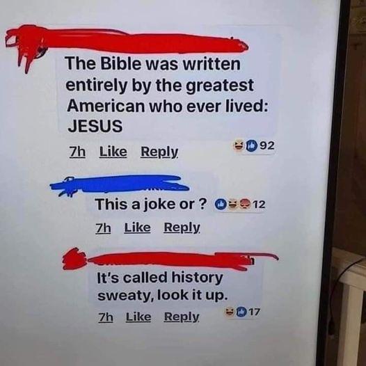 The Bible was written entirely by the greatest American who ever lived JESUS 7h Like Reply 8092 This ajoke or 212 7Zh Like Reply Its called history sweaty look it up 7h Like Reply 07