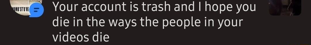 Your account is trash and hope you die in the ways the people in your videos die