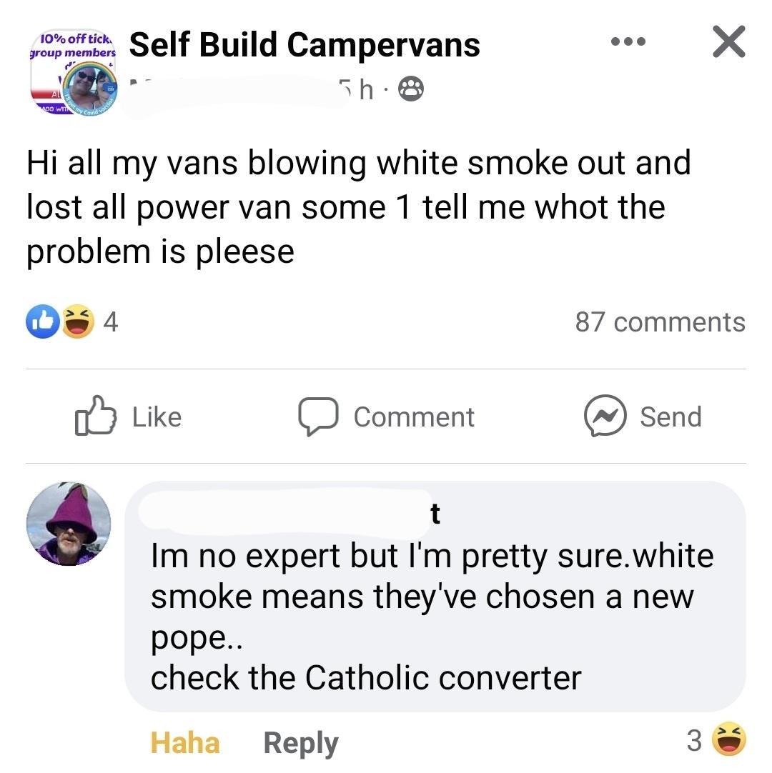 sowenie Self Build Campervans e X R h Hi all my vans blowing white smoke out and lost all power van some 1 tell me whot the problem is pleese Os 4 87 comments b Like D Comment Send t Im no expert but Im pretty surewhite smoke means theyve chosen a new pope check the Catholic converter Haha Reply 3