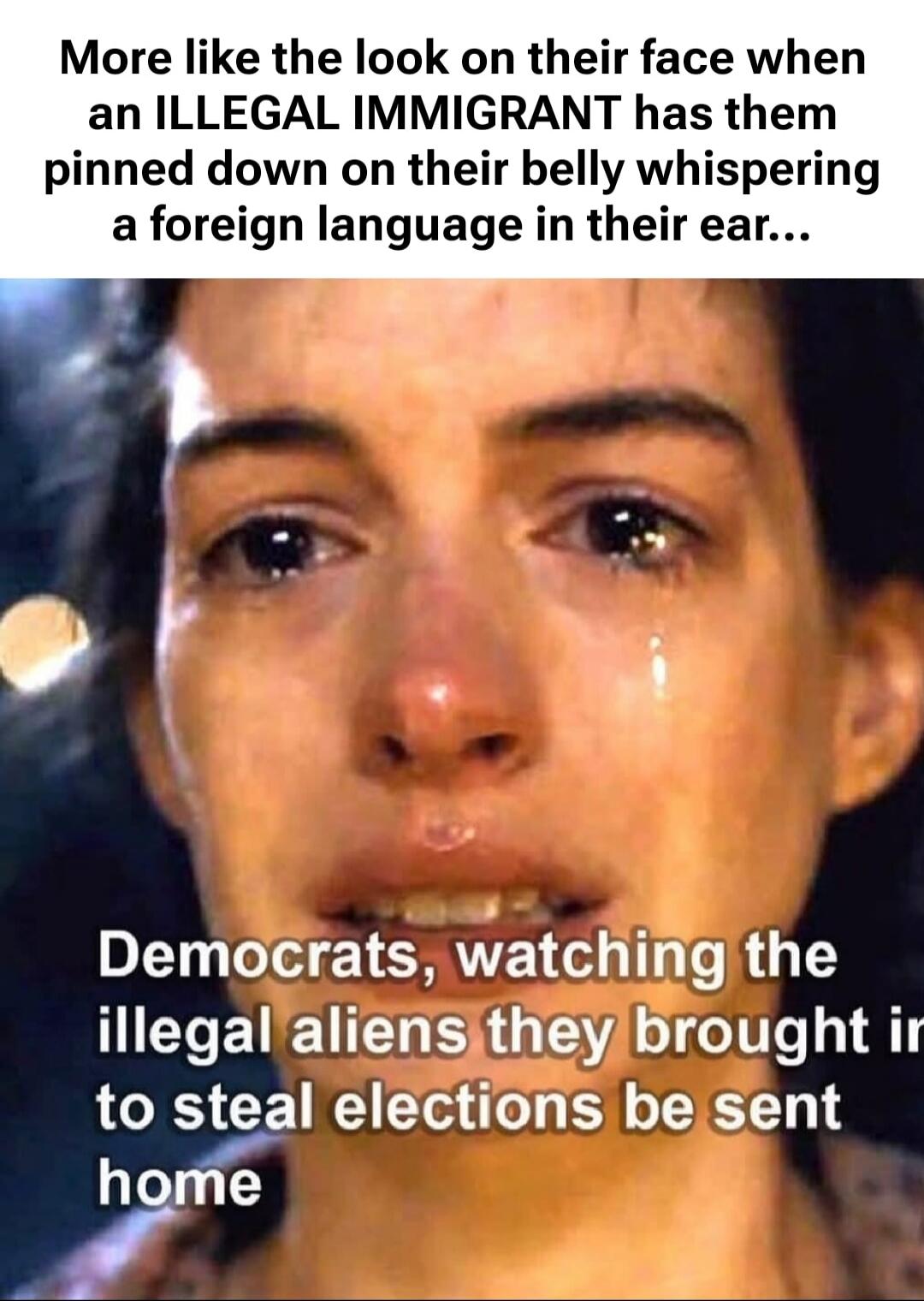 More like the look on their face when an ILLEGAL IMMIGRANT has them pinned down on their belly whispering a foreign language in their ear... Democrats, watching the illegal aliens they brought in to steal elections be sent home