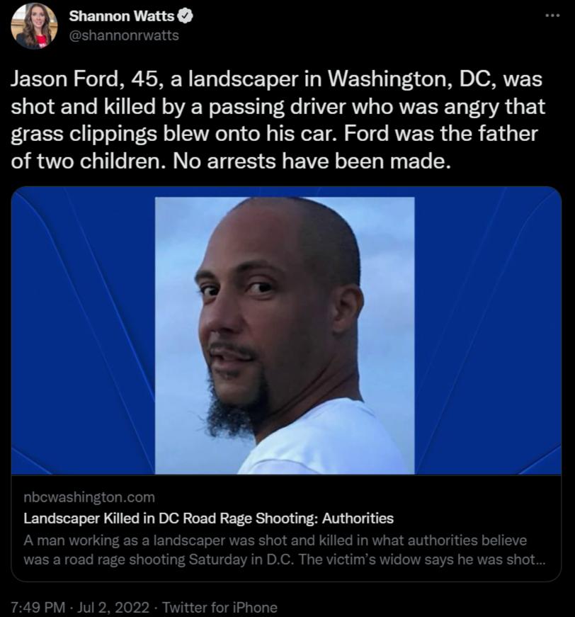 Jason Ford 45 a landscaper in Washington DC was shot and killed by a passing driver who was angry that grass clippings blew onto his car Ford was the father of two children No arrests have been made Landscaper Killed in DC Road Rage Shooting Authorities