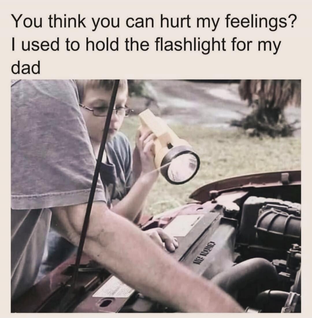 You think you can hurt my feelings? I used to hold the flashlight for my dad