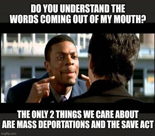 DO YOU UNDERSTAND THE WORDS COMING OUT OF MY MOUTH? THE ONLY 2 THINGS WE CARE ABOUT ARE MASS DEPORTATIONS AND THE SAVE ACT